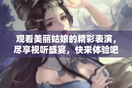 观看美丽姑娘的精彩表演，尽享视听盛宴，快来体验吧