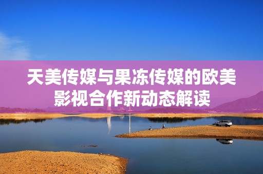 天美传媒与果冻传媒的欧美影视合作新动态解读