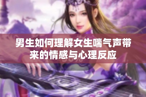 男生如何理解女生喘气声带来的情感与心理反应