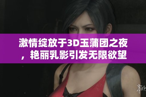 激情绽放于3D玉蒲团之夜，艳丽乳影引发无限欲望