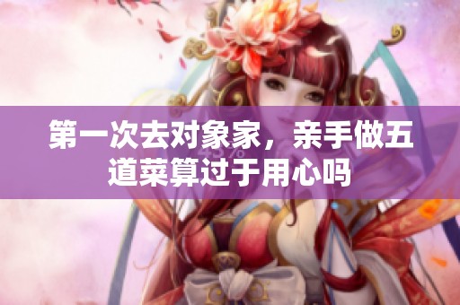 第一次去对象家，亲手做五道菜算过于用心吗