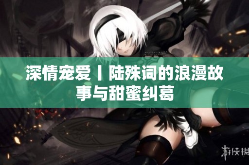 深情宠爱丨陆殊词的浪漫故事与甜蜜纠葛