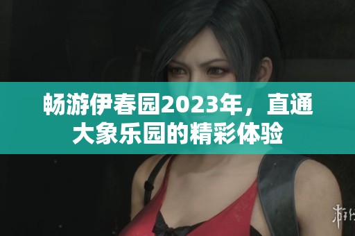 畅游伊春园2023年，直通大象乐园的精彩体验