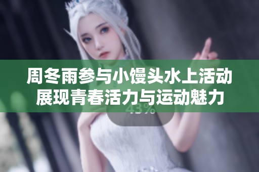 周冬雨参与小馒头水上活动展现青春活力与运动魅力