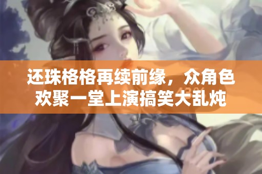 还珠格格再续前缘，众角色欢聚一堂上演搞笑大乱炖