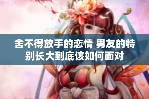 舍不得放手的恋情 男友的特别长大到底该如何面对