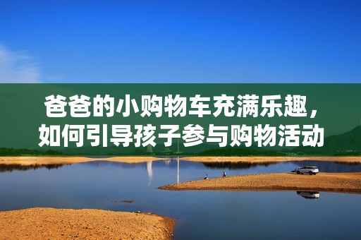爸爸的小购物车充满乐趣，如何引导孩子参与购物活动