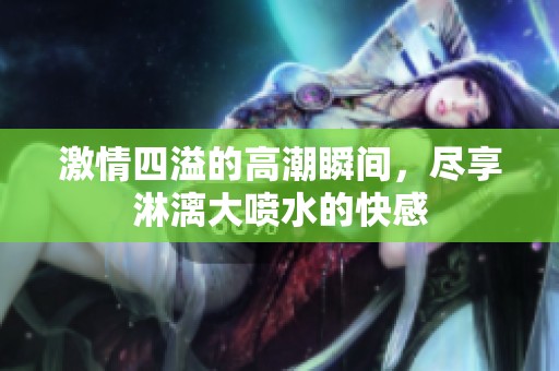 激情四溢的高潮瞬间，尽享淋漓大喷水的快感