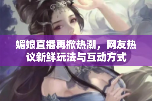 媚娘直播再掀热潮，网友热议新鲜玩法与互动方式