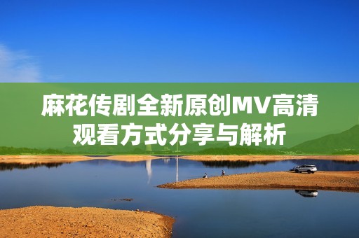 麻花传剧全新原创MV高清观看方式分享与解析
