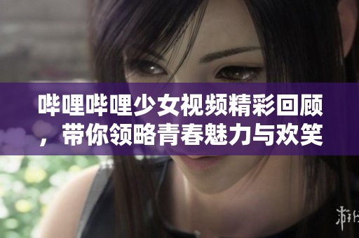 哔哩哔哩少女视频精彩回顾，带你领略青春魅力与欢笑瞬间