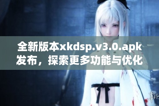 全新版本xkdsp.v3.0.apk发布，探索更多功能与优化体验