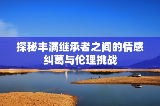 探秘丰满继承者之间的情感纠葛与伦理挑战