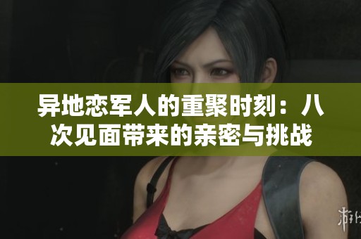 异地恋军人的重聚时刻：八次见面带来的亲密与挑战
