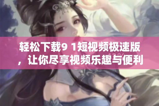 轻松下载9 1短视频极速版，让你尽享视频乐趣与便利