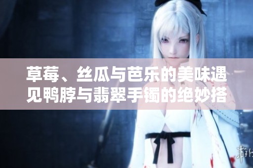 草莓、丝瓜与芭乐的美味遇见鸭脖与翡翠手镯的绝妙搭配