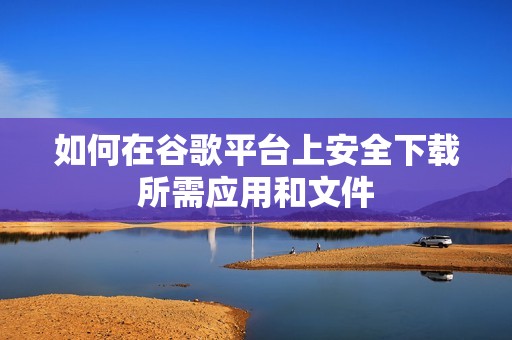 如何在谷歌平台上安全下载所需应用和文件