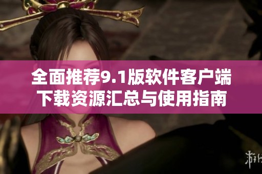 全面推荐9.1版软件客户端下载资源汇总与使用指南