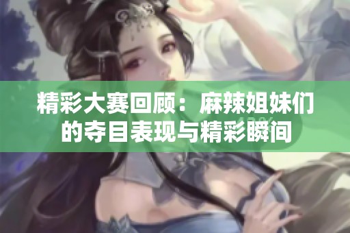 精彩大赛回顾：麻辣姐妹们的夺目表现与精彩瞬间