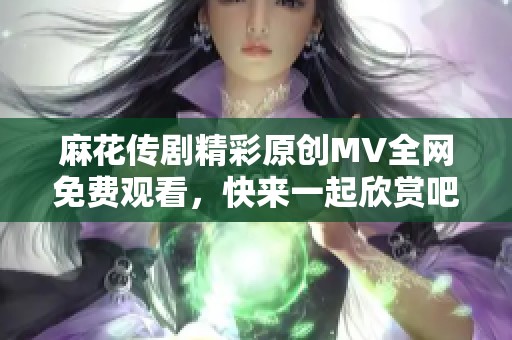 麻花传剧精彩原创MV全网免费观看，快来一起欣赏吧！