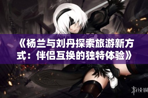 《杨兰与刘丹探索旅游新方式：伴侣互换的独特体验》