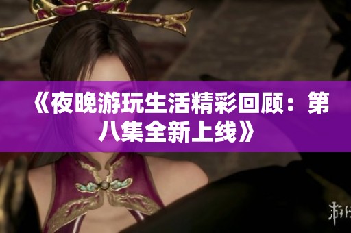 《夜晚游玩生活精彩回顾：第八集全新上线》