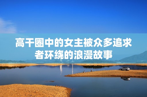 高干圈中的女主被众多追求者环绕的浪漫故事