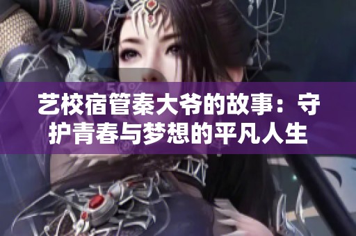艺校宿管秦大爷的故事：守护青春与梦想的平凡人生