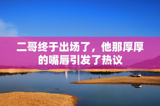二哥终于出场了，他那厚厚的嘴唇引发了热议
