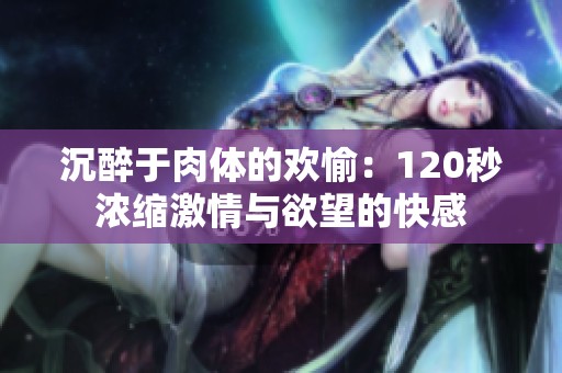 沉醉于肉体的欢愉：120秒浓缩激情与欲望的快感