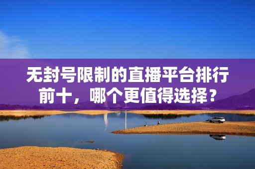 无封号限制的直播平台排行前十，哪个更值得选择？