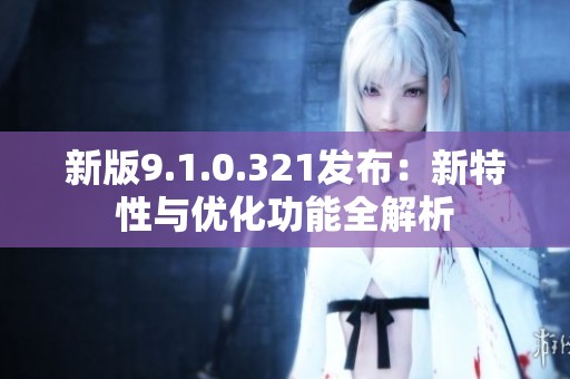 新版9.1.0.321发布：新特性与优化功能全解析