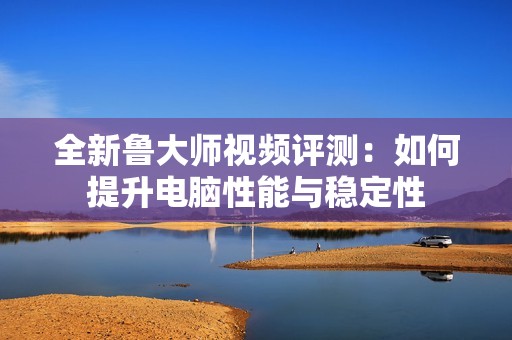 全新鲁大师视频评测：如何提升电脑性能与稳定性