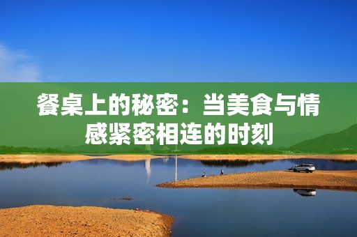 餐桌上的秘密：当美食与情感紧密相连的时刻