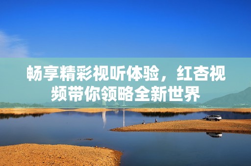 畅享精彩视听体验，红杏视频带你领略全新世界