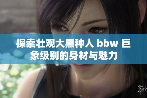 探索壮观大黑种人 bbw 巨象级别的身材与魅力