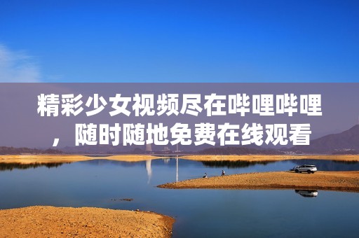 精彩少女视频尽在哔哩哔哩，随时随地免费在线观看
