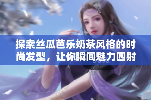 探索丝瓜芭乐奶茶风格的时尚发型，让你瞬间魅力四射