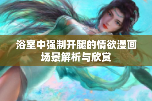 浴室中强制开腿的情欲漫画场景解析与欣赏