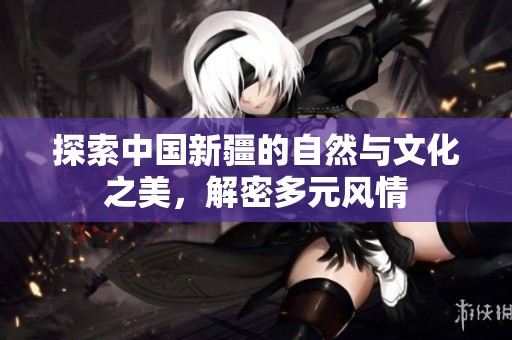 探索中国新疆的自然与文化之美，解密多元风情