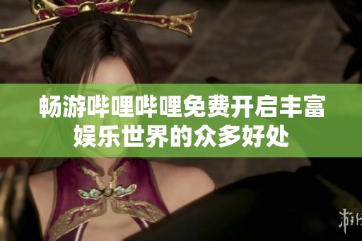 畅游哔哩哔哩免费开启丰富娱乐世界的众多好处