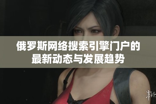 俄罗斯网络搜索引擎门户的最新动态与发展趋势