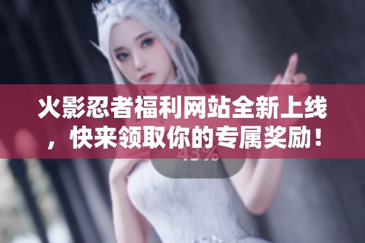 火影忍者福利网站全新上线，快来领取你的专属奖励！