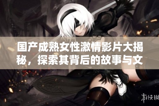 国产成熟女性激情影片大揭秘，探索其背后的故事与文化