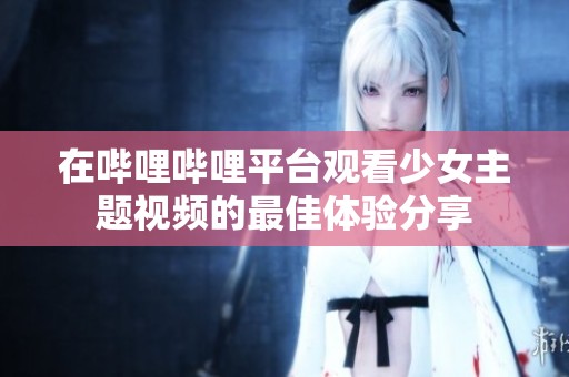 在哔哩哔哩平台观看少女主题视频的最佳体验分享