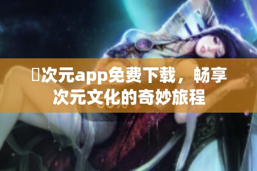 囧次元app免费下载，畅享次元文化的奇妙旅程