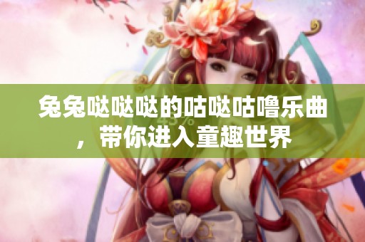 兔兔哒哒哒的咕哒咕噜乐曲，带你进入童趣世界