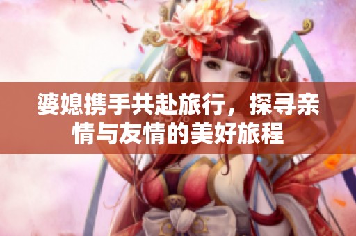 婆媳携手共赴旅行，探寻亲情与友情的美好旅程