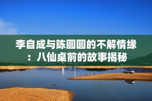李自成与陈圆圆的不解情缘：八仙桌前的故事揭秘