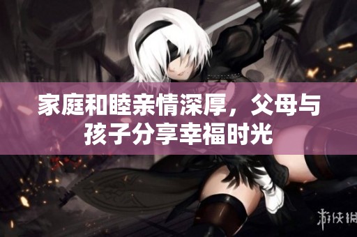 家庭和睦亲情深厚，父母与孩子分享幸福时光